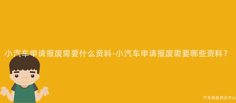 小汽车申请报废需要什么资料-小汽车申请报废需要哪些资料？