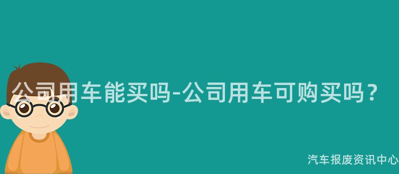 公司用车能买吗-公司用车可购买吗？