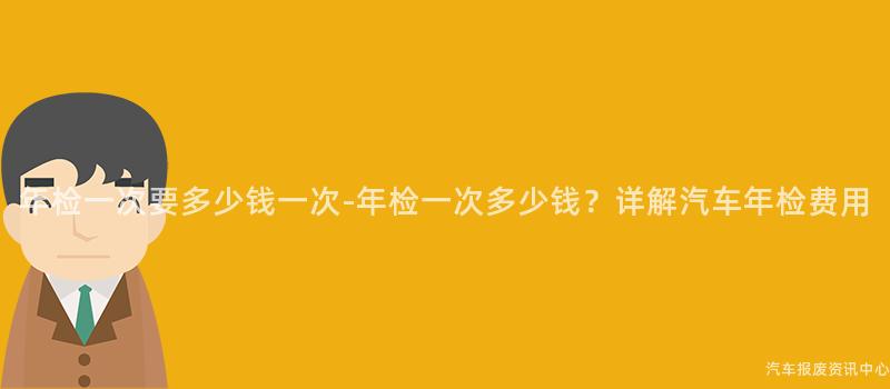 年检一次要多少钱一次-年检一次多少钱？详解汽车年检费用