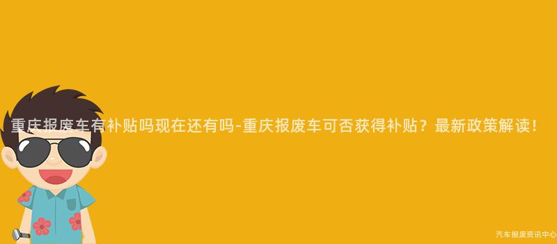 重庆报废车有补贴吗现在还有吗-重庆报废车可否获得补贴？最新政策解读！