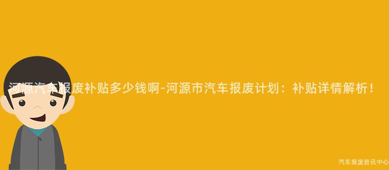 河源汽车报废补贴多少钱啊-河源市汽车报废计划：补贴详情解析！