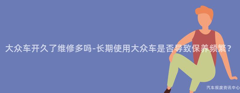 大众车开久了维修多吗-长期使用大众车是否导致保养频繁？