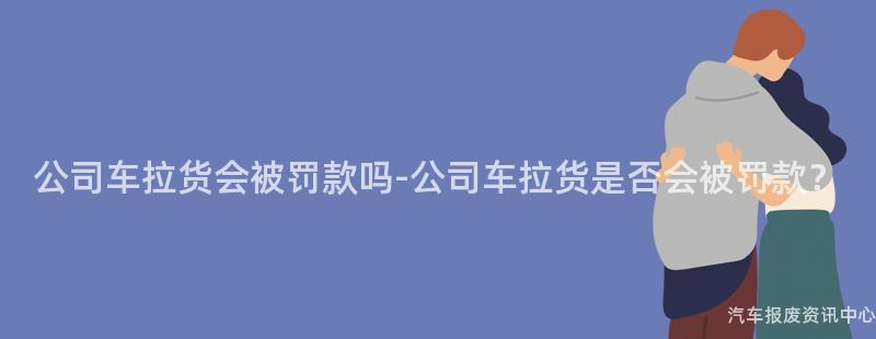 公司车拉货会被罚款吗-公司车拉货是否会被罚款？