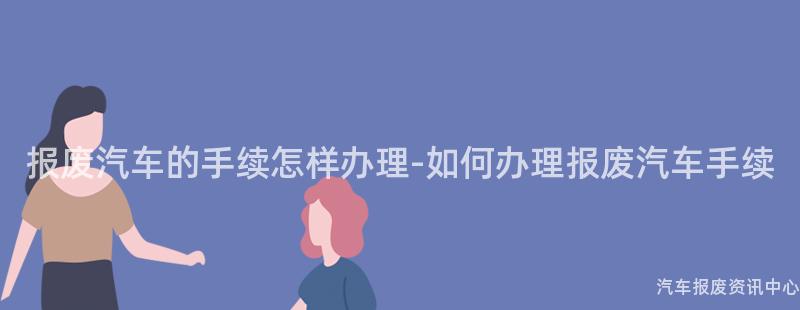 报废汽车的手续怎样办理-如何办理报废汽车手续