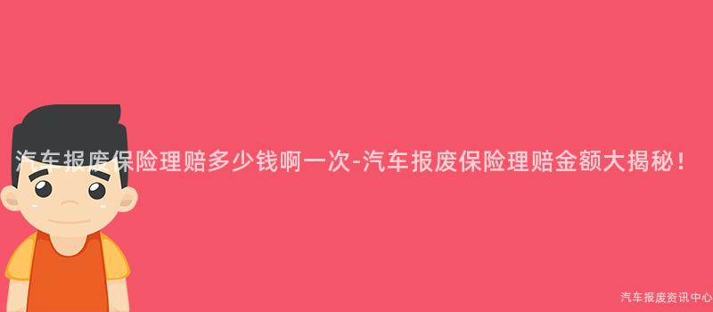 汽车报废保险理赔多少钱啊一次-汽车报废保险理赔金额大揭秘！