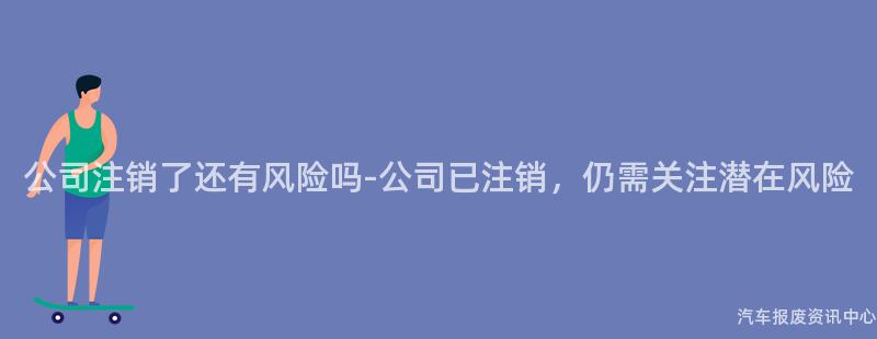 公司注销了还有风险吗-公司已注销，仍需关注潜在风险