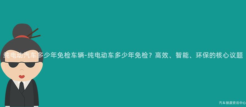 纯电动汽车多少年免检车辆-纯电动车多少年免检？高效、智能、环保的核心议题