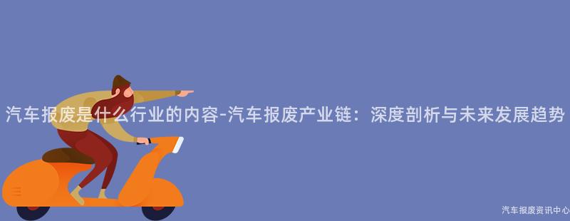 汽车报废是什么行业的内容-汽车报废产业链：深度剖析与未来发展趋势