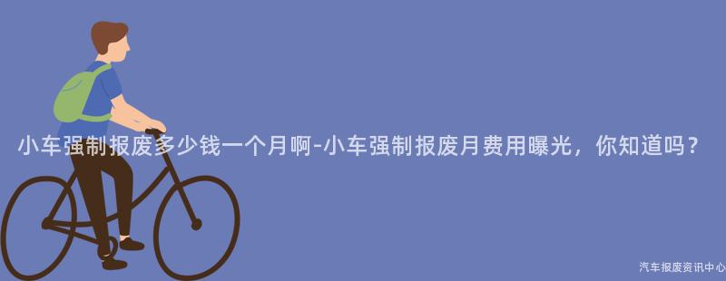 小车强制报废多少钱一个月啊-小车强制报废月费用曝光，你知道吗？