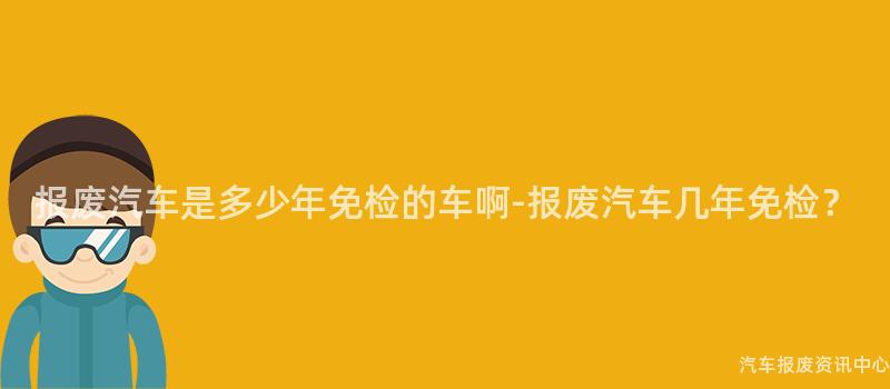 报废汽车是多少年免检的车啊-报废汽车几年免检？