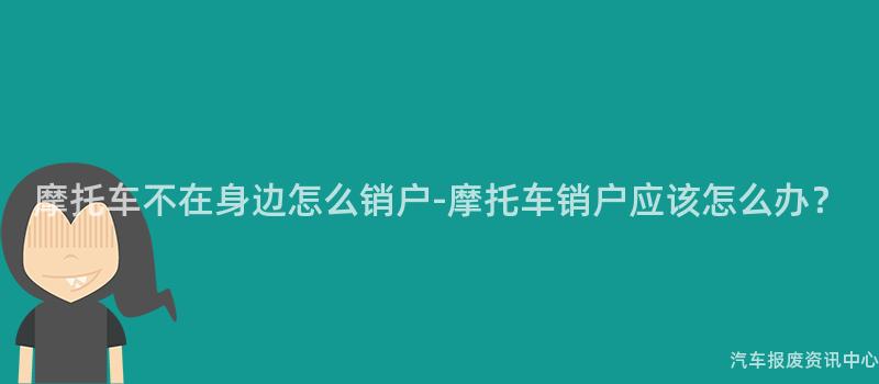 摩托车不在身边怎么销户-摩托车销户应该怎么办？