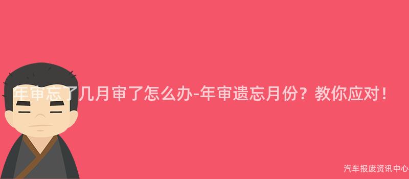 年审忘了几月审了怎么办-年审遗忘月份？教你应对！