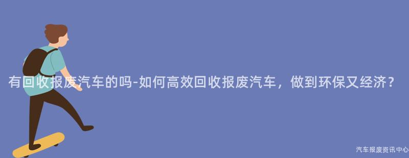 有回收报废汽车的吗-如何高效回收报废汽车，做到环保又经济？
