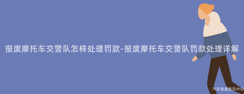 报废摩托车交警队怎样处理罚款-报废摩托车交警队罚款处理详解