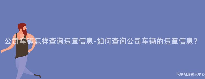 公司车辆怎样查询违章信息-如何查询公司车辆的违章信息？
