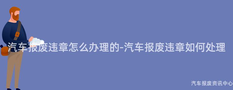 汽车报废违章怎么办理的-汽车报废违章如何处理