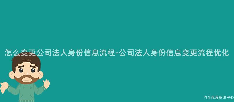 怎么变更公司法人身份信息流程-公司法人身份信息变更流程优化