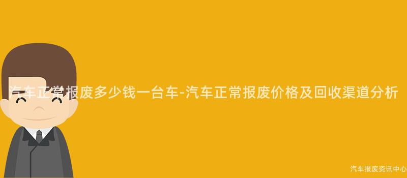 汽车正常报废多少钱一台车-汽车正常报废价格及回收渠道分析