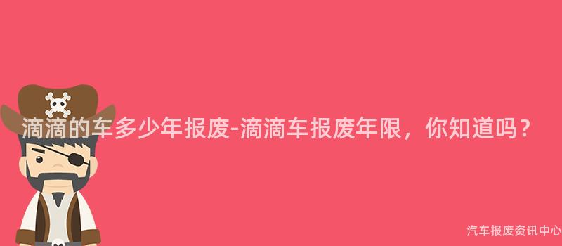 滴滴的车多少年报废-滴滴车报废年限，你知道吗？