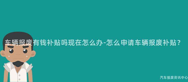 车辆报废有钱补贴吗现在怎么办-怎么申请车辆报废补贴？