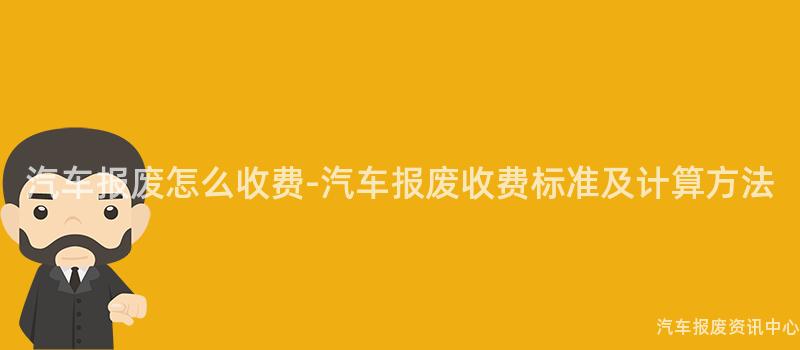 汽车报废怎么收费-汽车报废收费标准及计算方法