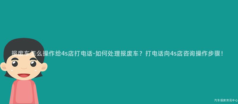 报废车怎么操作给4s店打电话-如何处理报废车？打电话向4s店咨询操作步骤！