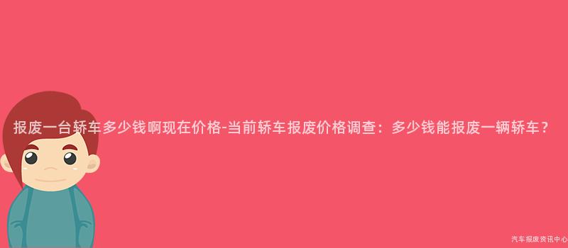 报废一台轿车多少钱啊现在价格-当前轿车报废价格调查：多少钱能报废一辆轿车？