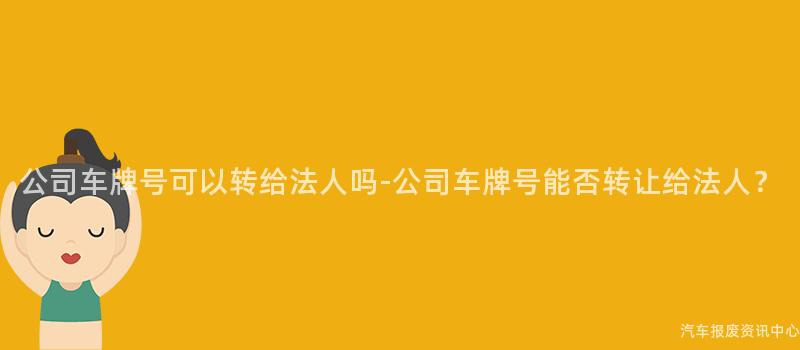 公司车牌号可以转给法人吗-公司车牌号能否转让给法人？