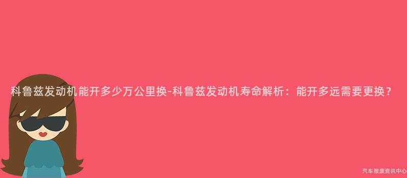 科鲁兹发动机能开多少万公里换-科鲁兹发动机寿命解析：能开多远需要更换？