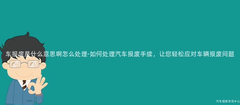 车报废是什么意思啊怎么处理-如何处理汽车报废手续，让您轻松应对车辆报废问题