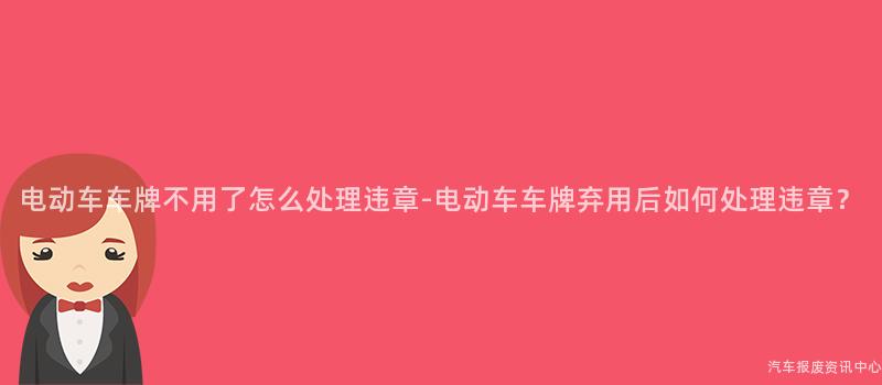 电动车车牌不用了怎么处理违章-电动车车牌弃用后如何处理违章？
