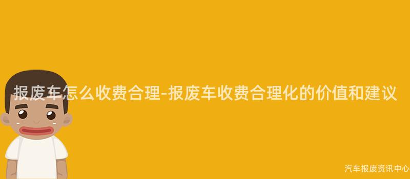报废车怎么收费合理-报废车收费合理化的价值和建议