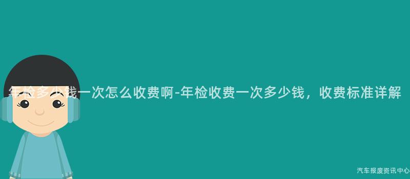 年检多少钱一次怎么收费啊-年检收费一次多少钱，收费标准详解