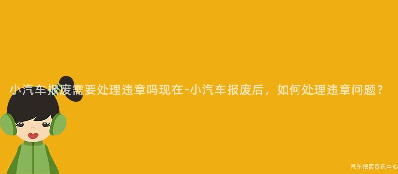 小汽车报废需要处理违章吗现在-小汽车报废后，如何处理违章问题？