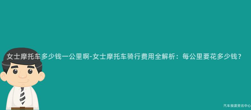 女士摩托车多少钱一公里啊-女士摩托车骑行费用全解析：每公里要花多少钱？