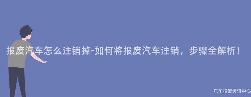 报废汽车怎么注销掉-如何将报废汽车注销，步骤全解析！