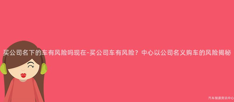 买公司名下的车有风险吗现在-买公司车有风险？中心以公司名义购车的风险揭秘