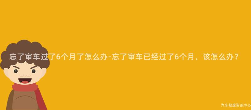 忘了审车过了6个月了怎么办-忘了审车已经过了6个月，该怎么办？