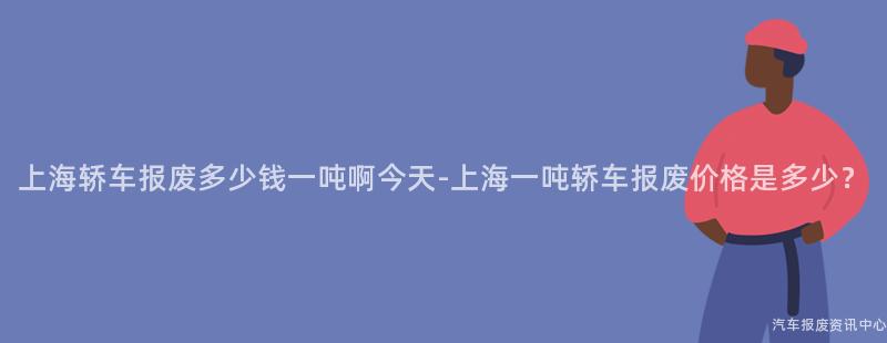 上海轿车报废多少钱一吨啊今天-上海一吨轿车报废价格是多少？