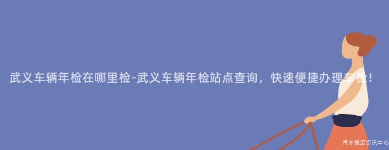 武义车辆年检在哪里检-武义车辆年检站点查询，快速便捷办理车检！