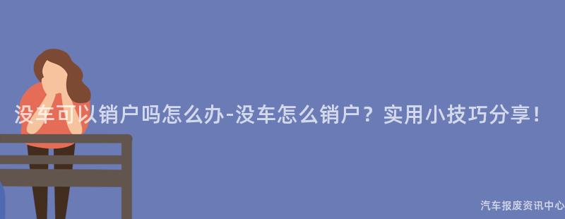 没车可以销户吗怎么办-没车怎么销户？实用小技巧分享！