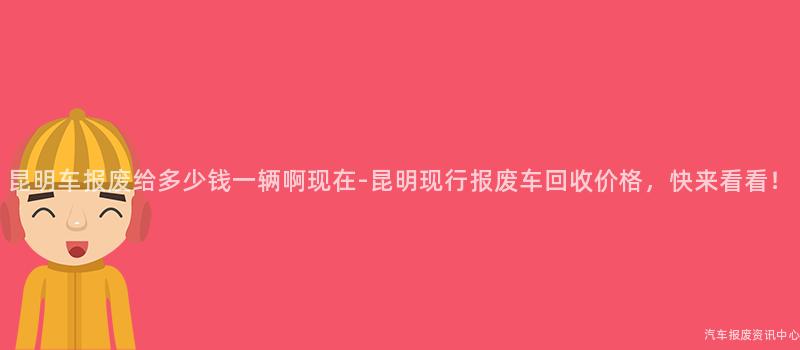 昆明车报废给多少钱一辆啊现在-昆明现行报废车回收价格，快来看看！