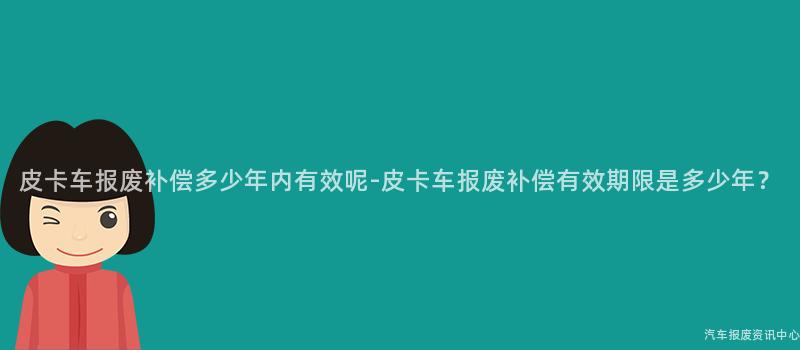 皮卡车报废补偿多少年内有效呢-皮卡车报废补偿有效期限是多少年？