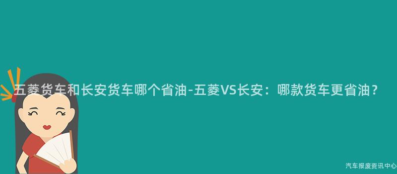 五菱货车和长安货车哪个省油-五菱VS长安：哪款货车更省油？