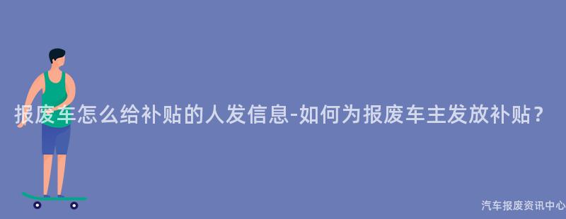 报废车怎么给补贴的人发信息-如何为报废车主发放补贴？
