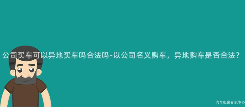 公司买车可以异地买车吗合法吗-以公司名义购车，异地购车是否合法？