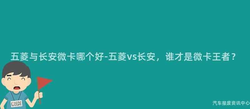 五菱与长安微卡哪个好-五菱vs长安，谁才是微卡王者？
