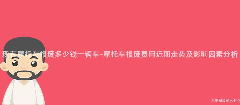 现在摩托车报废多少钱一辆车-摩托车报废费用近期走势及影响因素分析