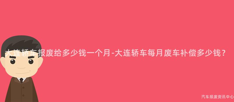大连轿车报废给多少钱一个月-大连轿车每月废车补偿多少钱？