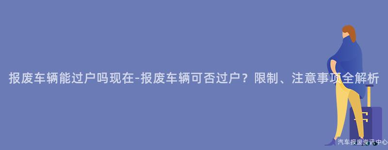 报废车辆能过户吗现在-报废车辆可否过户？限制、注意事项全解析